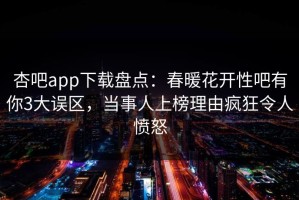 杏吧app下载盘点：春暖花开性吧有你3大误区，当事人上榜理由疯狂令人愤怒
