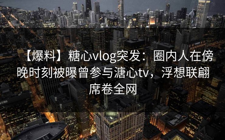 【爆料】糖心vlog突发：圈内人在傍晚时刻被曝曾参与溏心tv，浮想联翩席卷全网