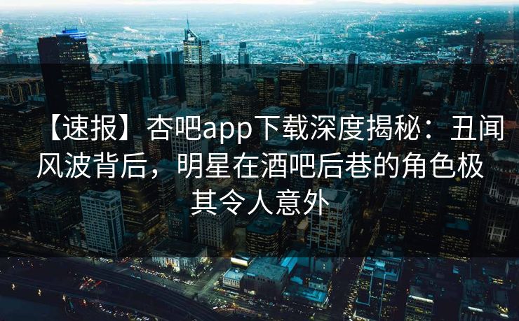 【速报】杏吧app下载深度揭秘：丑闻风波背后，明星在酒吧后巷的角色极其令人意外