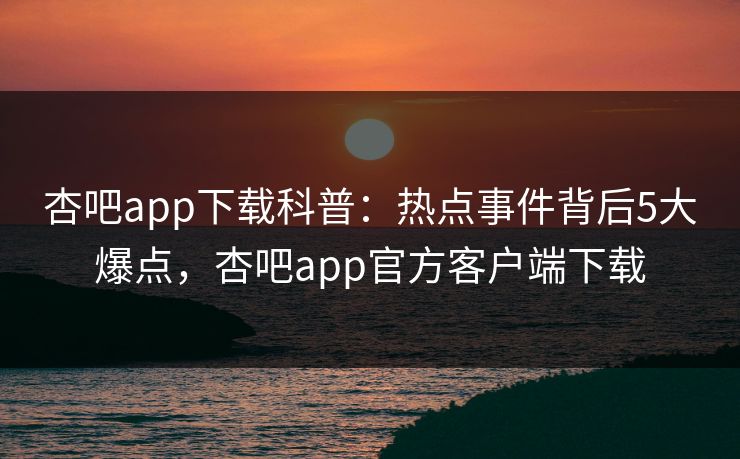 杏吧app下载科普：热点事件背后5大爆点，杏吧app官方客户端下载