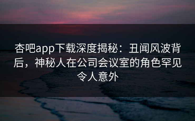 杏吧app下载深度揭秘：丑闻风波背后，神秘人在公司会议室的角色罕见令人意外