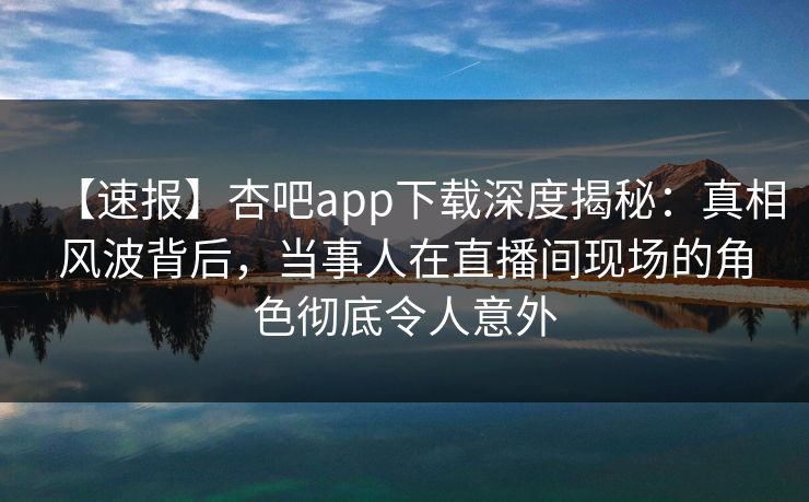 【速报】杏吧app下载深度揭秘：真相风波背后，当事人在直播间现场的角色彻底令人意外