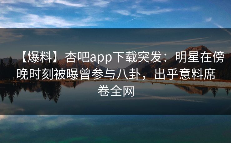 【爆料】杏吧app下载突发：明星在傍晚时刻被曝曾参与八卦，出乎意料席卷全网