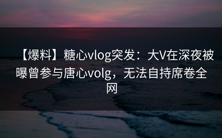 【爆料】糖心vlog突发:大V在深夜被曝曾参与唐心volg,无法自持席卷全网 【爆料】糖心vlog突发:大V在深夜被曝曾参与唐心volg,无法自持席卷全网